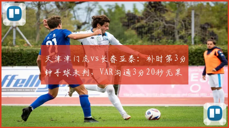 天津津门虎vs长春亚泰：补时第3分钟手球未判，VAR沟通3分20秒无果