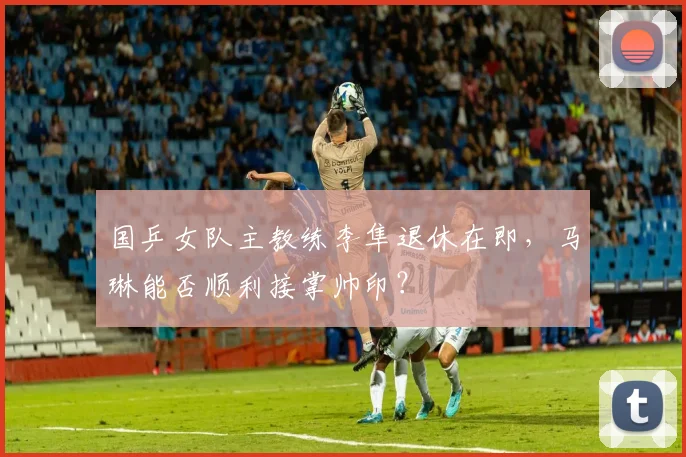 国乒女队主教练李隼退休在即，马琳能否顺利接掌帅印？