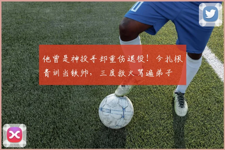 他曾是神投手却重伤退役！今扎根青训当铁帅，三度救火骂遍弟子