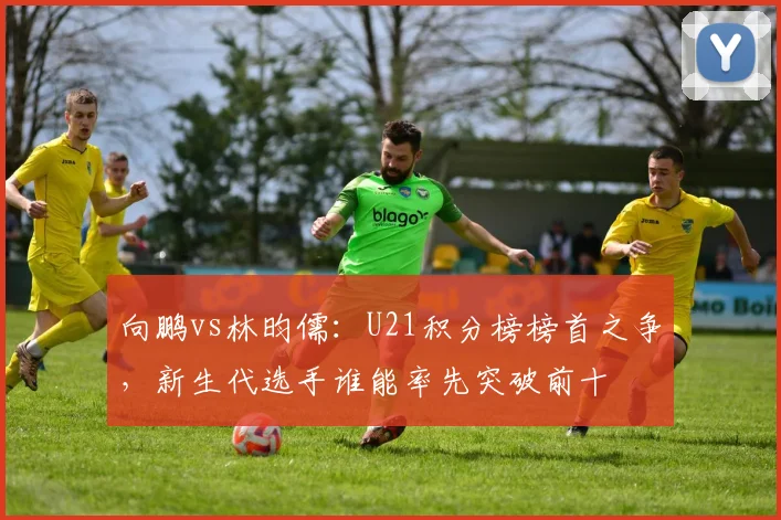 向鹏vs林昀儒：U21积分榜榜首之争，新生代选手谁能率先突破前十